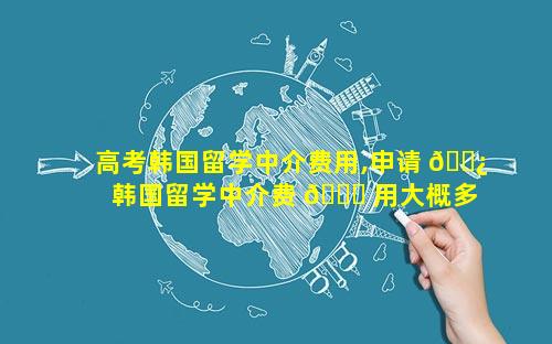 高考韩国留学中介费用,申请 🌿 韩国留学中介费 🐘 用大概多少
